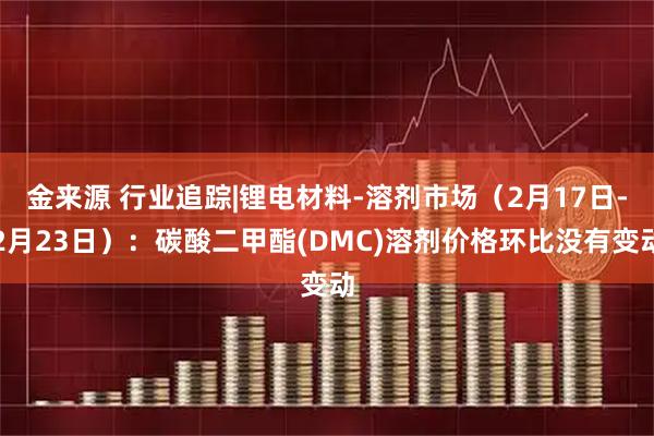 金来源 行业追踪|锂电材料-溶剂市场（2月17日-2月23日）：碳酸二甲酯(DMC)溶剂价格环比没有变动