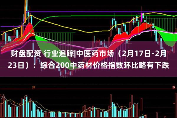 财盘配资 行业追踪|中医药市场（2月17日-2月23日）：综合200中药材价格指数环比略有下跌