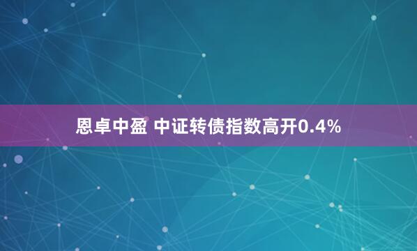 恩卓中盈 中证转债指数高开0.4%