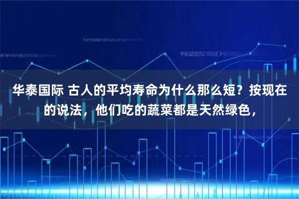 华泰国际 古人的平均寿命为什么那么短？按现在的说法，他们吃的蔬菜都是天然绿色，