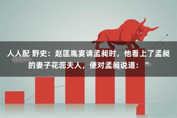 人人配 野史：赵匡胤宴请孟昶时，他看上了孟昶的妻子花蕊夫人，便对孟昶说道：“