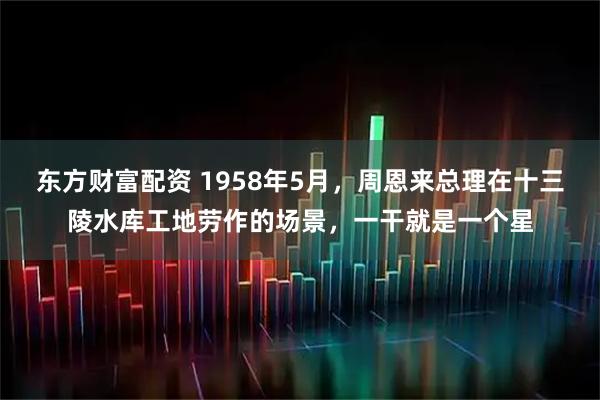 东方财富配资 1958年5月，周恩来总理在十三陵水库工地劳作的场景，一干就是一个星
