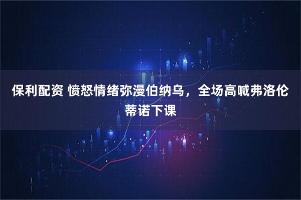 保利配资 愤怒情绪弥漫伯纳乌，全场高喊弗洛伦蒂诺下课