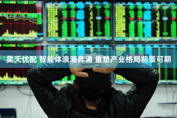 昊天优配 智能体浪潮奔涌 重塑产业格局前景可期