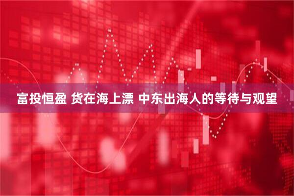 富投恒盈 货在海上漂 中东出海人的等待与观望