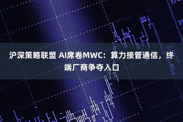 沪深策略联盟 AI席卷MWC：算力接管通信，终端厂商争夺入口