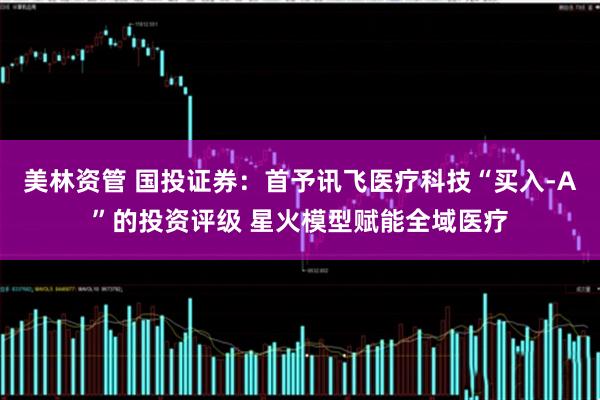 美林资管 国投证券：首予讯飞医疗科技“买入-A”的投资评级 星火模型赋能全域医疗
