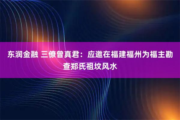 东润金融 三僚曾真君：应邀在福建福州为福主勘查郑氏祖坟风水