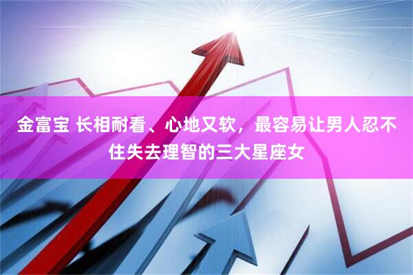 金富宝 长相耐看、心地又软，最容易让男人忍不住失去理智的三大星座女