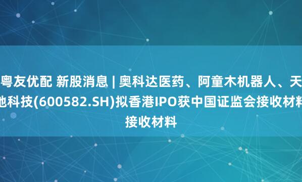 粤友优配 新股消息 | 奥科达医药、阿童木机器人、天地科技(600582.SH)拟香港IPO获中国证监会接收材料