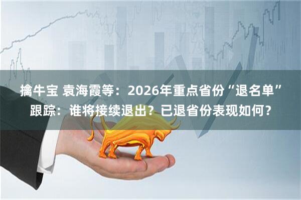 擒牛宝 袁海霞等：2026年重点省份“退名单”跟踪：谁将接续退出？已退省份表现如何？