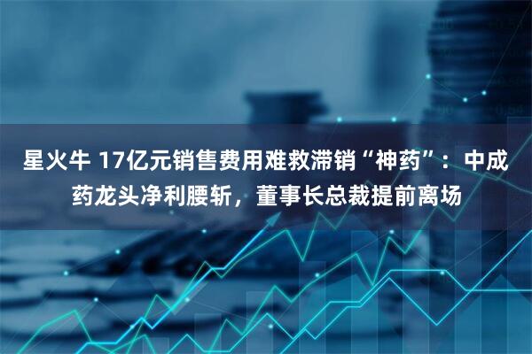 星火牛 17亿元销售费用难救滞销“神药”：中成药龙头净利腰斩，董事长总裁提前离场