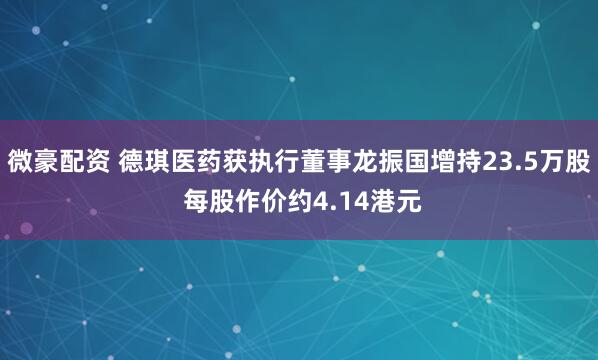 微豪配资 德琪医药获执行董事龙振国增持23.5万股 每股作价约4.14港元