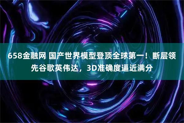 658金融网 国产世界模型登顶全球第一！断层领先谷歌英伟达，3D准确度逼近满分