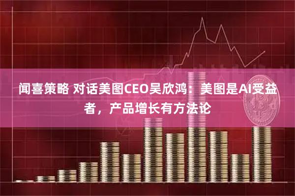 闻喜策略 对话美图CEO吴欣鸿：美图是AI受益者，产品增长有方法论