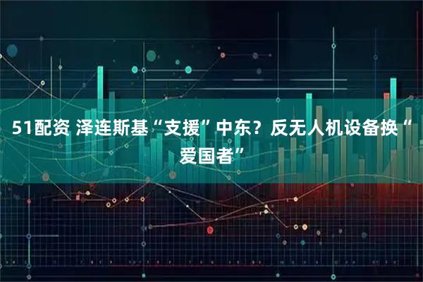 51配资 泽连斯基“支援”中东？反无人机设备换“爱国者”