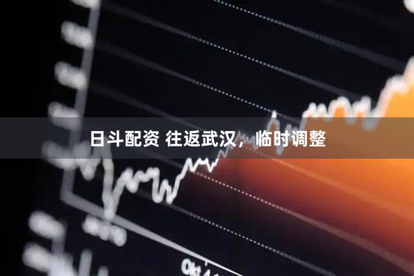 日斗配资 往返武汉，临时调整
