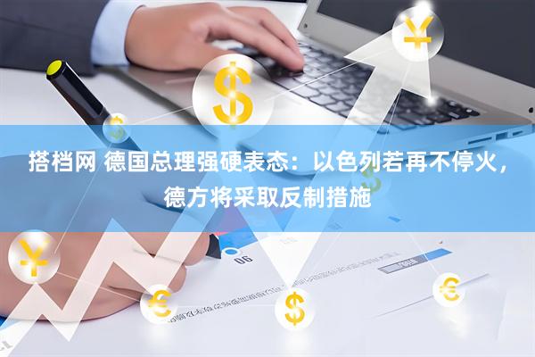 搭档网 德国总理强硬表态：以色列若再不停火，德方将采取反制措施