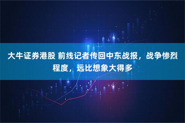 大牛证券港股 前线记者传回中东战报，战争惨烈程度，远比想象大得多