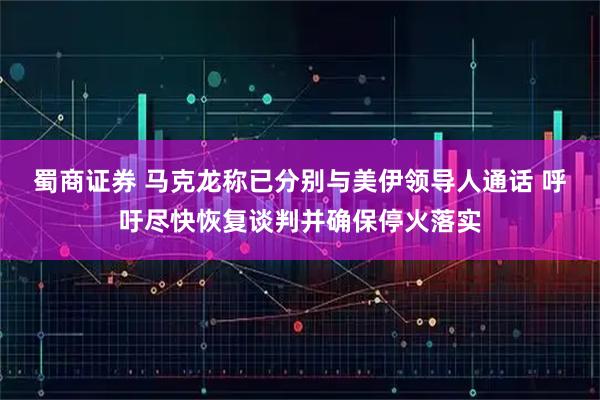 蜀商证券 马克龙称已分别与美伊领导人通话 呼吁尽快恢复谈判并确保停火落实