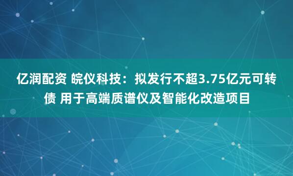 亿润配资 皖仪科技：拟发行不超3.75亿元可转债 用于高端质谱仪及智能化改造项目