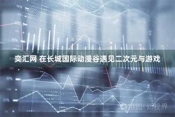 奕汇网 在长城国际动漫谷遇见二次元与游戏