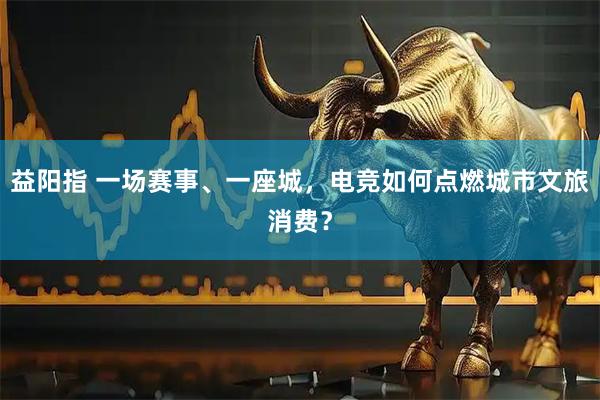 益阳指 一场赛事、一座城，电竞如何点燃城市文旅消费？