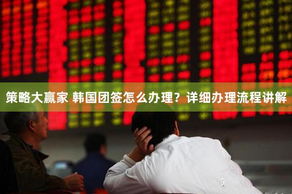 策略大赢家 韩国团签怎么办理？详细办理流程讲解