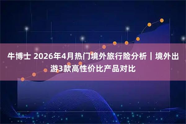 牛博士 2026年4月热门境外旅行险分析｜境外出游3款高性价比产品对比