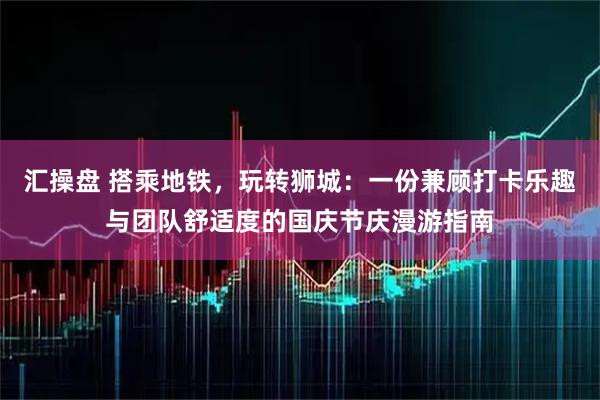 汇操盘 搭乘地铁，玩转狮城：一份兼顾打卡乐趣与团队舒适度的国庆节庆漫游指南