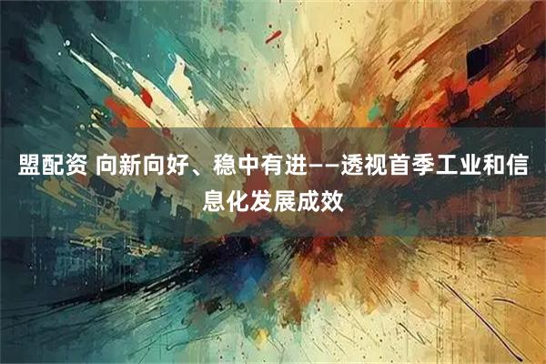 盟配资 向新向好、稳中有进——透视首季工业和信息化发展成效