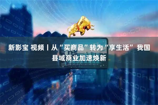 新影宝 视频丨从“买商品”转为“享生活” 我国县域商业加速焕新