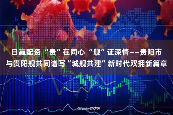 日赢配资 “贵”在同心 “舰”证深情——贵阳市与贵阳舰共同谱写“城舰共建”新时代双拥新篇章