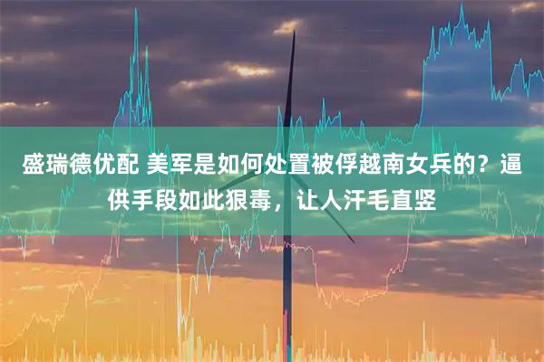 盛瑞德优配 美军是如何处置被俘越南女兵的？逼供手段如此狠毒，让人汗毛直竖