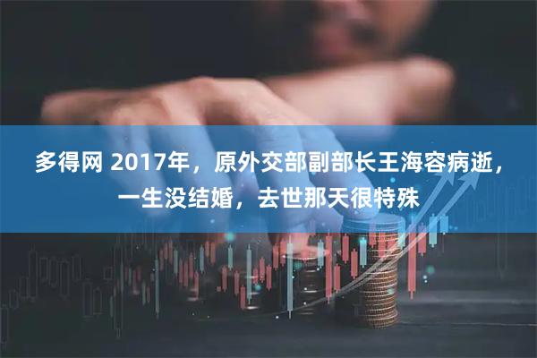多得网 2017年，原外交部副部长王海容病逝，一生没结婚，去世那天很特殊
