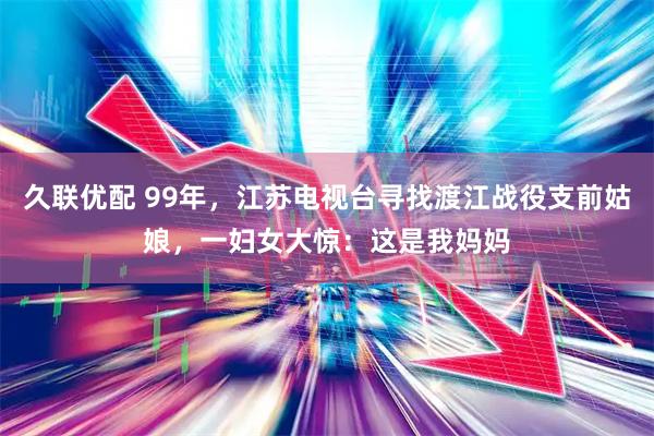 久联优配 99年，江苏电视台寻找渡江战役支前姑娘，一妇女大惊：这是我妈妈