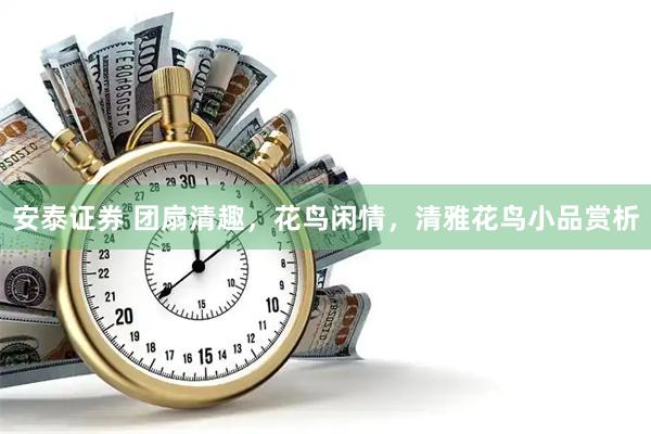 安泰证券 团扇清趣，花鸟闲情，清雅花鸟小品赏析