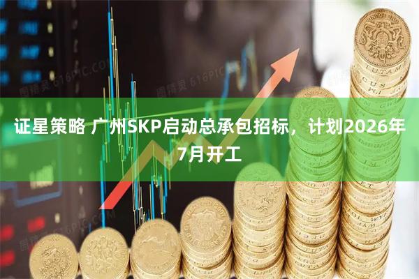 证星策略 广州SKP启动总承包招标，计划2026年7月开工