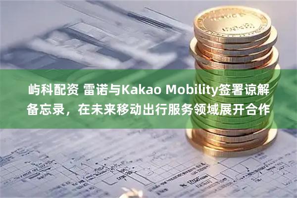 屿科配资 雷诺与Kakao Mobility签署谅解备忘录，在未来移动出行服务领域展开合作