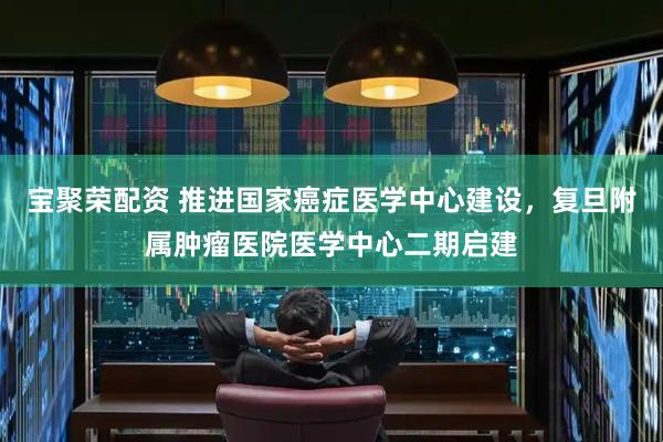 宝聚荣配资 推进国家癌症医学中心建设，复旦附属肿瘤医院医学中心二期启建
