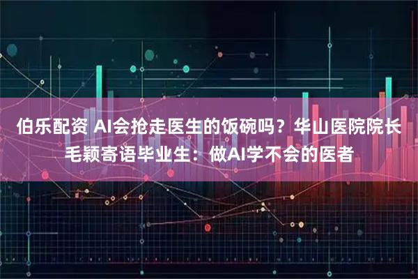 伯乐配资 AI会抢走医生的饭碗吗？华山医院院长毛颖寄语毕业生：做AI学不会的医者