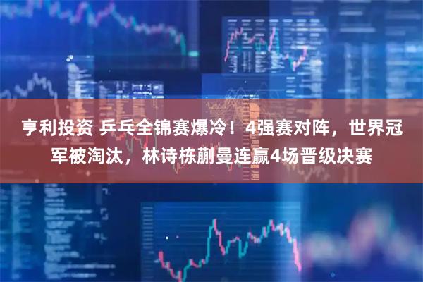 亨利投资 乒乓全锦赛爆冷！4强赛对阵，世界冠军被淘汰，林诗栋蒯曼连赢4场晋级决赛