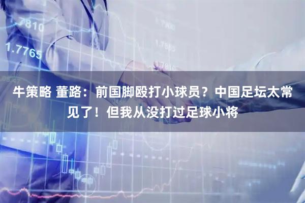 牛策略 董路：前国脚殴打小球员？中国足坛太常见了！但我从没打过足球小将