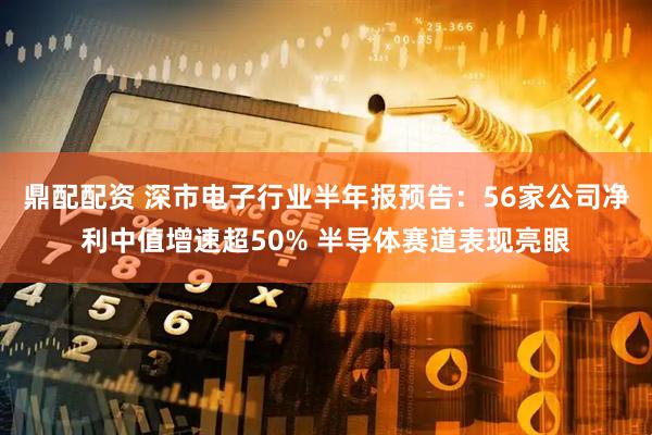 鼎配配资 深市电子行业半年报预告：56家公司净利中值增速超50% 半导体赛道表现亮眼