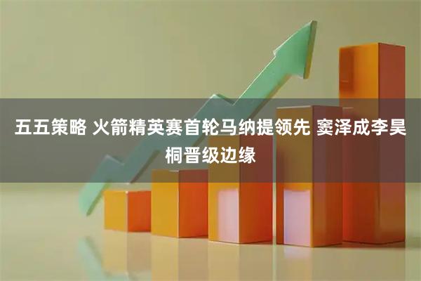 五五策略 火箭精英赛首轮马纳提领先 窦泽成李昊桐晋级边缘