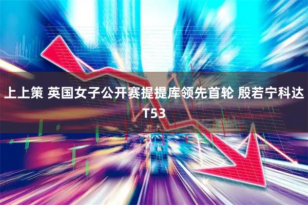 上上策 英国女子公开赛提提库领先首轮 殷若宁科达T53