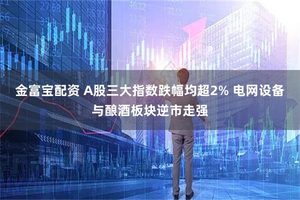 金富宝配资 A股三大指数跌幅均超2% 电网设备与酿酒板块逆市走强