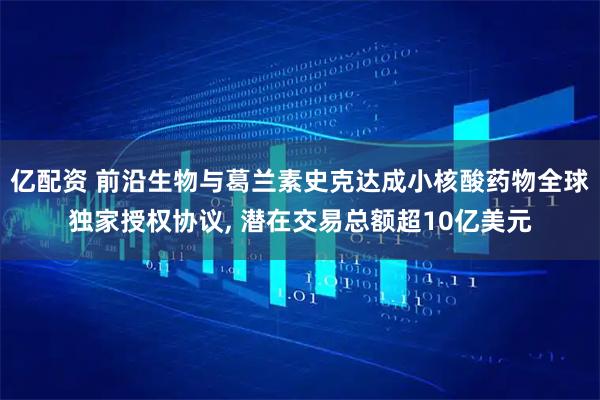 亿配资 前沿生物与葛兰素史克达成小核酸药物全球独家授权协议, 潜在交易总额超10亿美元