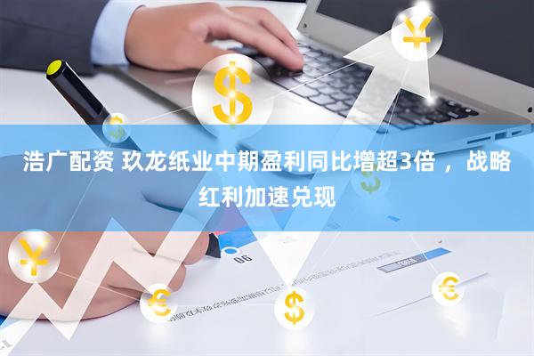 浩广配资 玖龙纸业中期盈利同比增超3倍 ，战略红利加速兑现