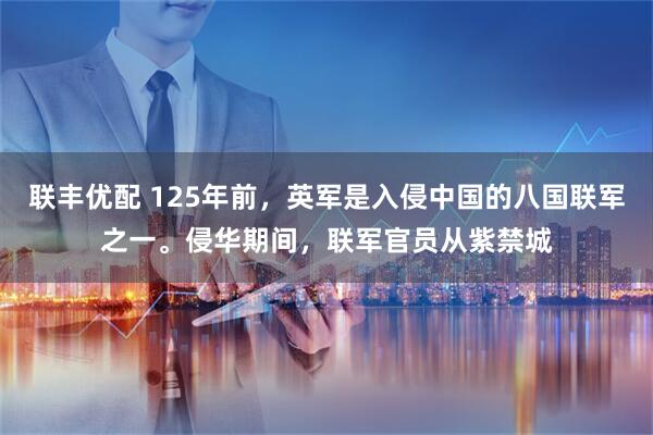 联丰优配 125年前，英军是入侵中国的八国联军之一。侵华期间，联军官员从紫禁城